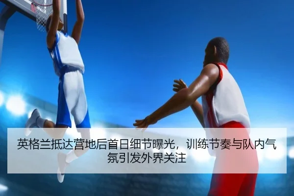 英格兰抵达营地后首日细节曝光，训练节奏与队内气氛引发外界关注